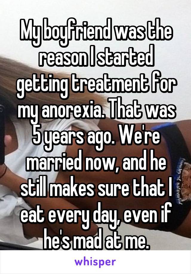 My boyfriend was the reason I started getting treatment for my anorexia. That was 5 years ago. We're married now, and he still makes sure that I eat every day, even if he's mad at me.