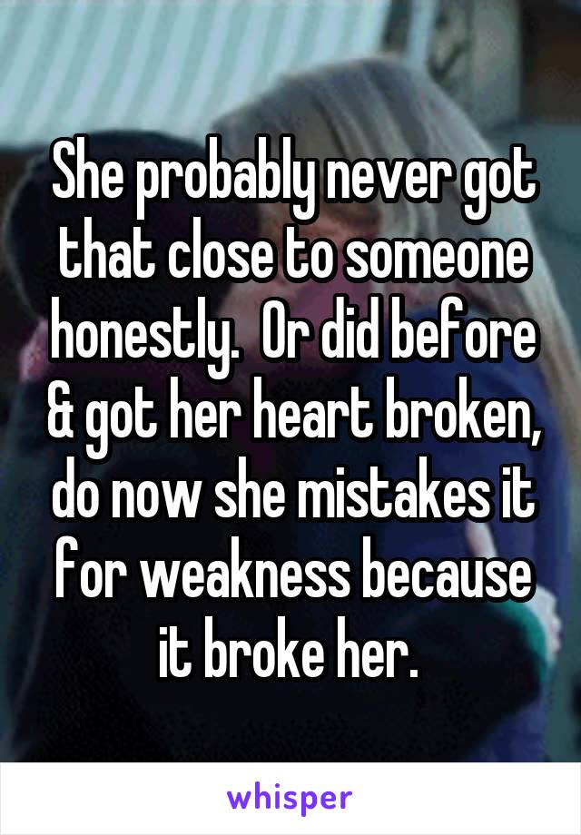 She probably never got that close to someone honestly.  Or did before & got her heart broken, do now she mistakes it for weakness because it broke her. 