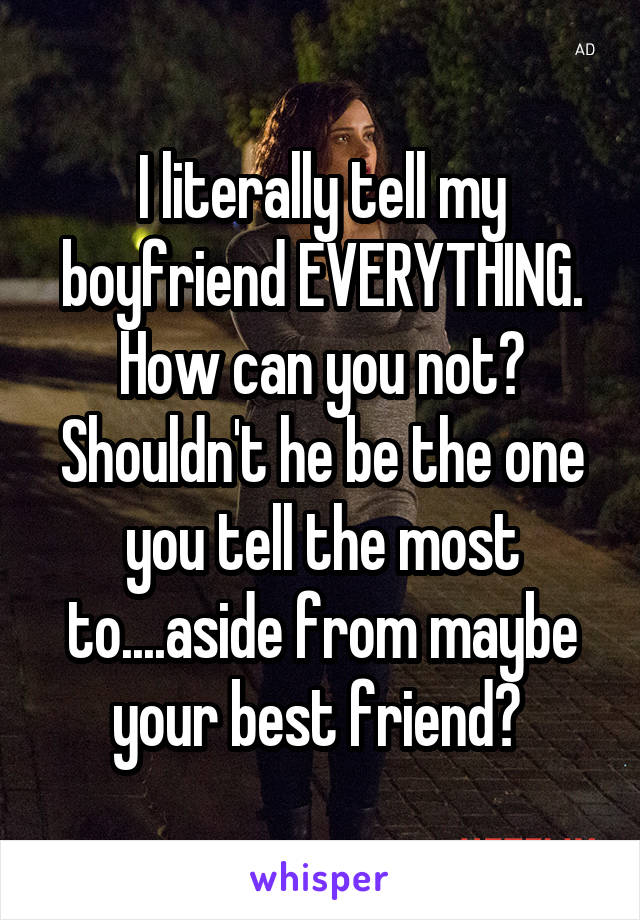 I literally tell my boyfriend EVERYTHING. How can you not? Shouldn't he be the one you tell the most to....aside from maybe your best friend? 