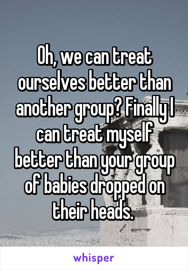 Oh, we can treat ourselves better than another group? Finally I can treat myself better than your group of babies dropped on their heads. 