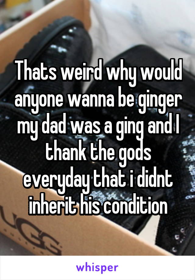 Thats weird why would anyone wanna be ginger my dad was a ging and I thank the gods everyday that i didnt inherit his condition