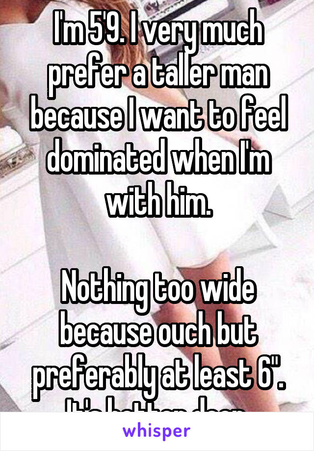 I'm 5'9. I very much prefer a taller man because I want to feel dominated when I'm with him.

Nothing too wide because ouch but preferably at least 6". It's better deep.