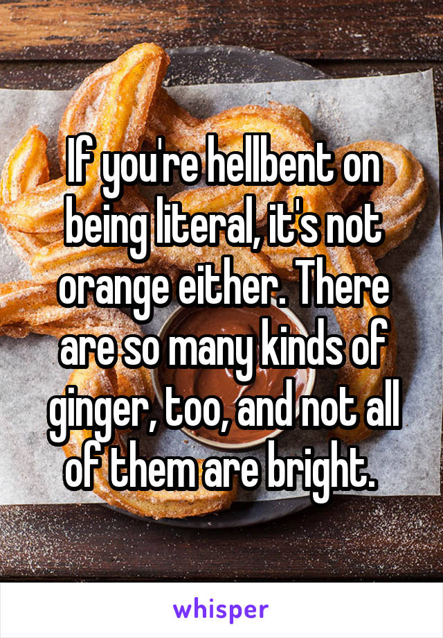 If you're hellbent on being literal, it's not orange either. There are so many kinds of ginger, too, and not all of them are bright. 