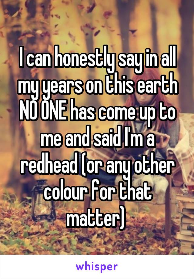 I can honestly say in all my years on this earth NO ONE has come up to me and said I'm a redhead (or any other colour for that matter) 