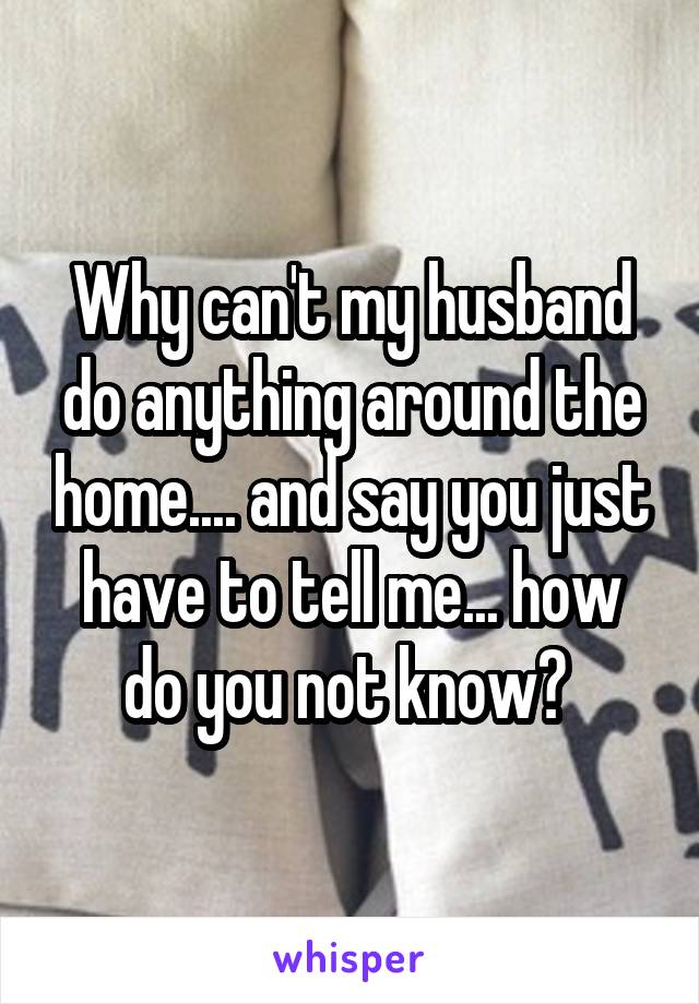 Why can't my husband do anything around the home.... and say you just have to tell me... how do you not know? 