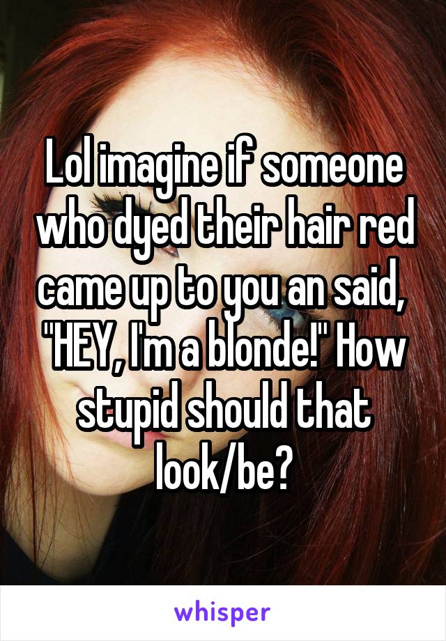 Lol imagine if someone who dyed their hair red came up to you an said,  "HEY, I'm a blonde!" How stupid should that look/be?