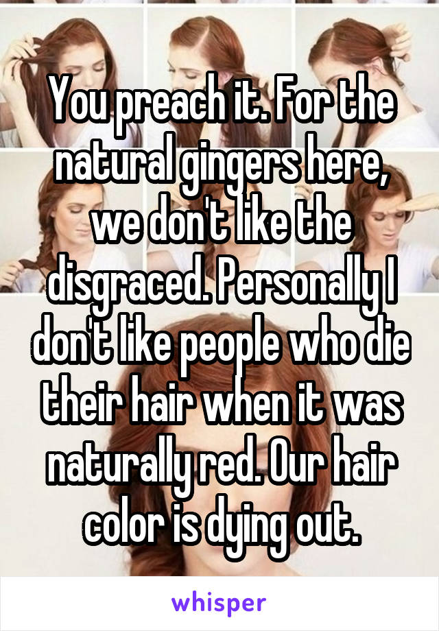 You preach it. For the natural gingers here, we don't like the disgraced. Personally I don't like people who die their hair when it was naturally red. Our hair color is dying out.