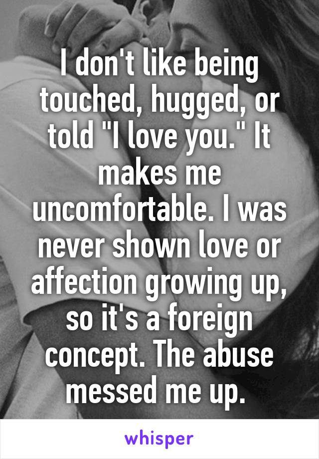 I don't like being touched, hugged, or told "I love you." It makes me uncomfortable. I was never shown love or affection growing up, so it's a foreign concept. The abuse messed me up. 