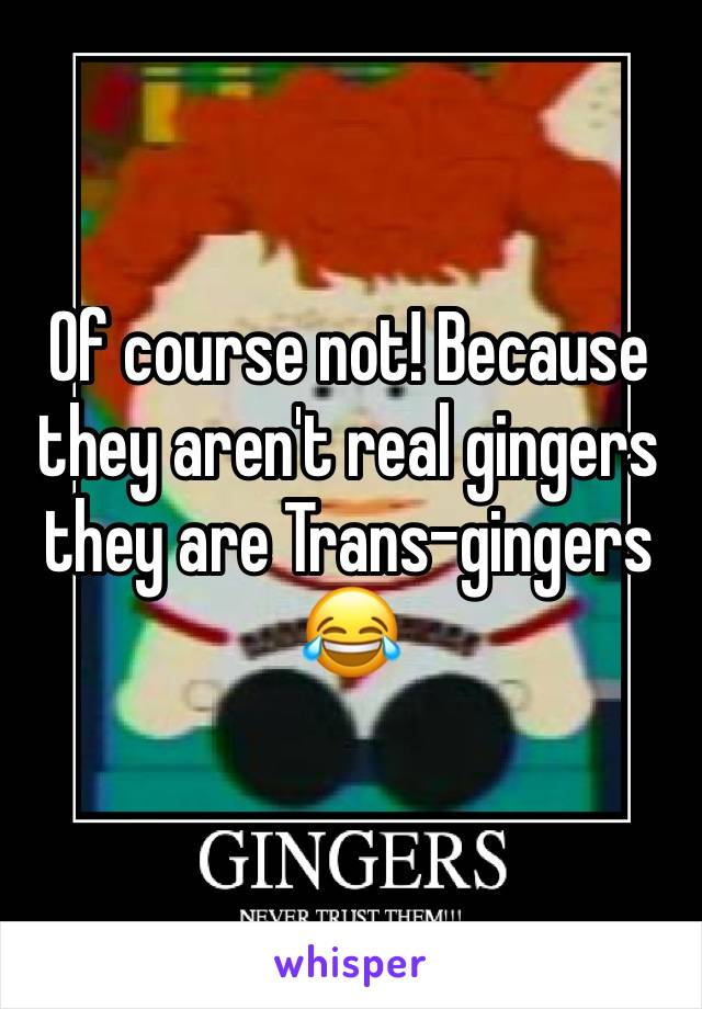 Of course not! Because they aren't real gingers they are Trans-gingers 😂