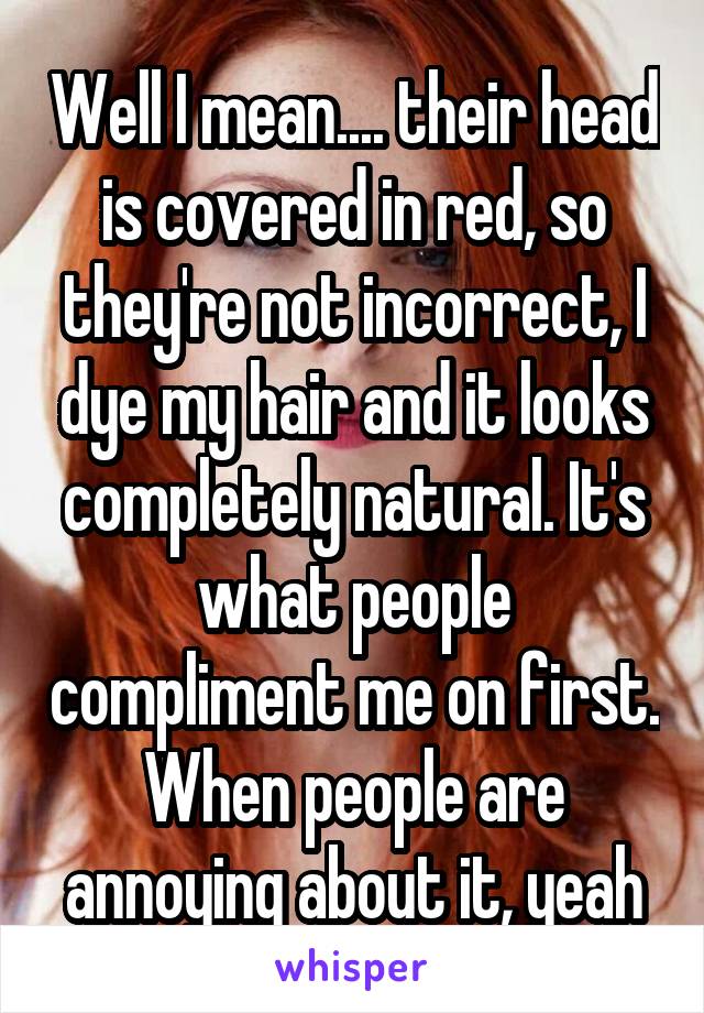 Well I mean.... their head is covered in red, so they're not incorrect, I dye my hair and it looks completely natural. It's what people compliment me on first. When people are annoying about it, yeah