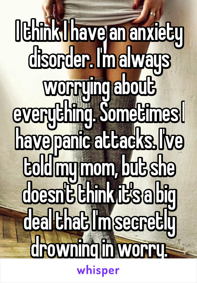 I think I have an anxiety disorder. I'm always worrying about everything. Sometimes I have panic attacks. I've told my mom, but she doesn't think it's a big deal that I'm secretly drowning in worry.