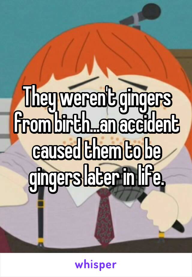 They weren't gingers from birth...an accident caused them to be gingers later in life.