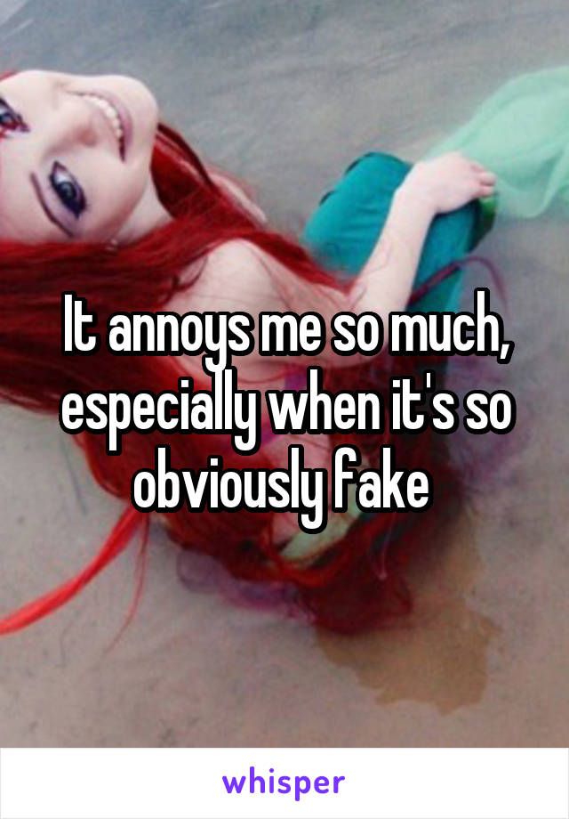 It annoys me so much, especially when it's so obviously fake 