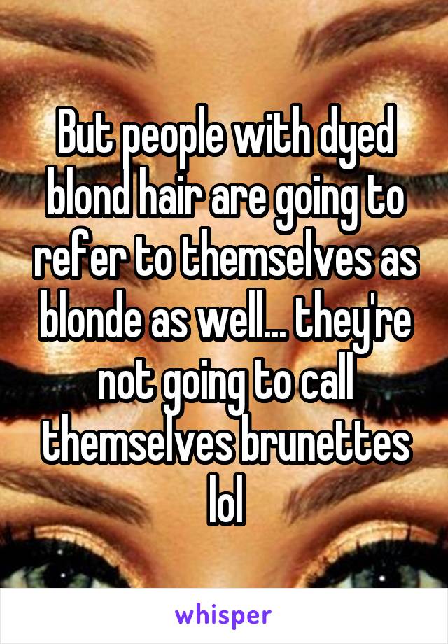 But people with dyed blond hair are going to refer to themselves as blonde as well... they're not going to call themselves brunettes lol