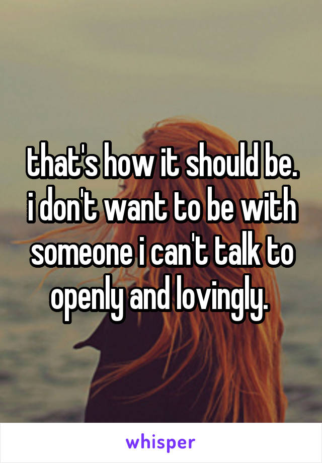 that's how it should be. i don't want to be with someone i can't talk to openly and lovingly. 