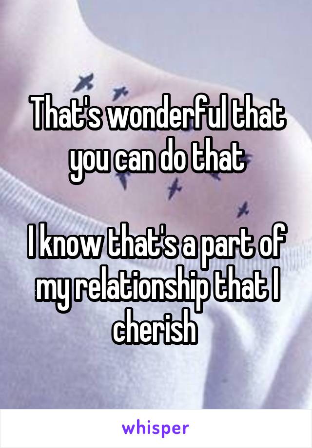 That's wonderful that you can do that

I know that's a part of my relationship that I cherish 