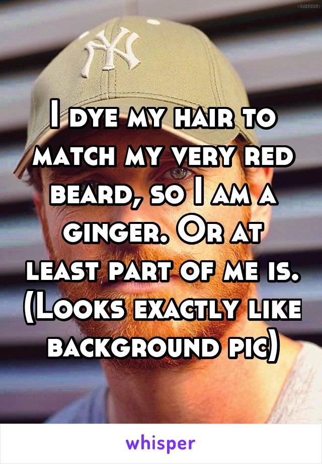 I dye my hair to match my very red beard, so I am a ginger. Or at least part of me is. (Looks exactly like background pic)