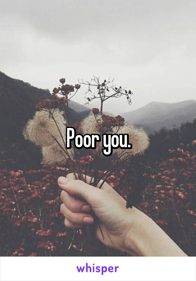 Poor you.