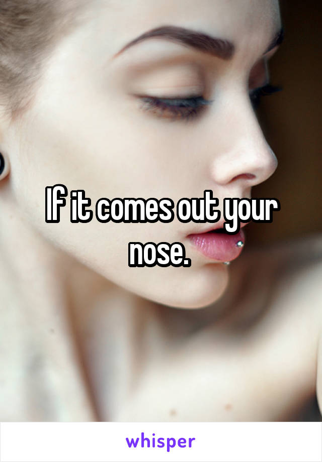 If it comes out your nose. 
