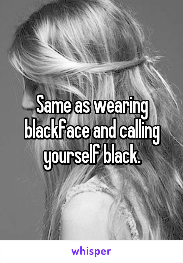 Same as wearing blackface and calling yourself black.