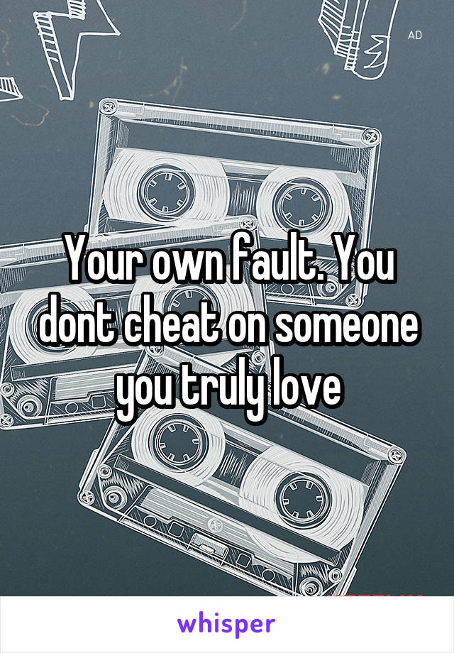 Your own fault. You dont cheat on someone you truly love