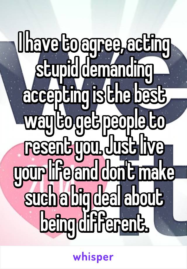I have to agree, acting stupid demanding accepting is the best way to get people to resent you. Just live your life and don't make such a big deal about being different.