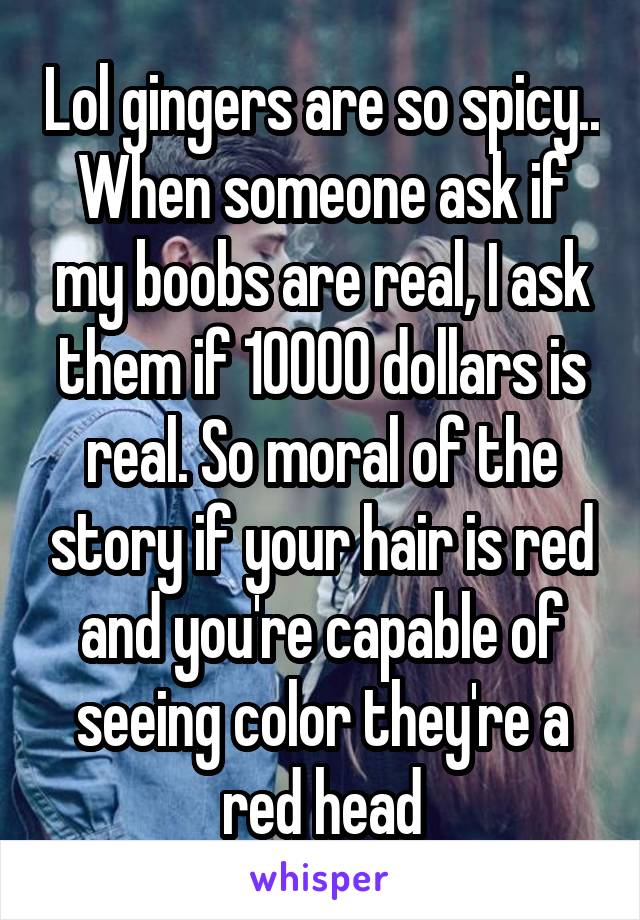 Lol gingers are so spicy..
When someone ask if my boobs are real, I ask them if 10000 dollars is real. So moral of the story if your hair is red and you're capable of seeing color they're a red head