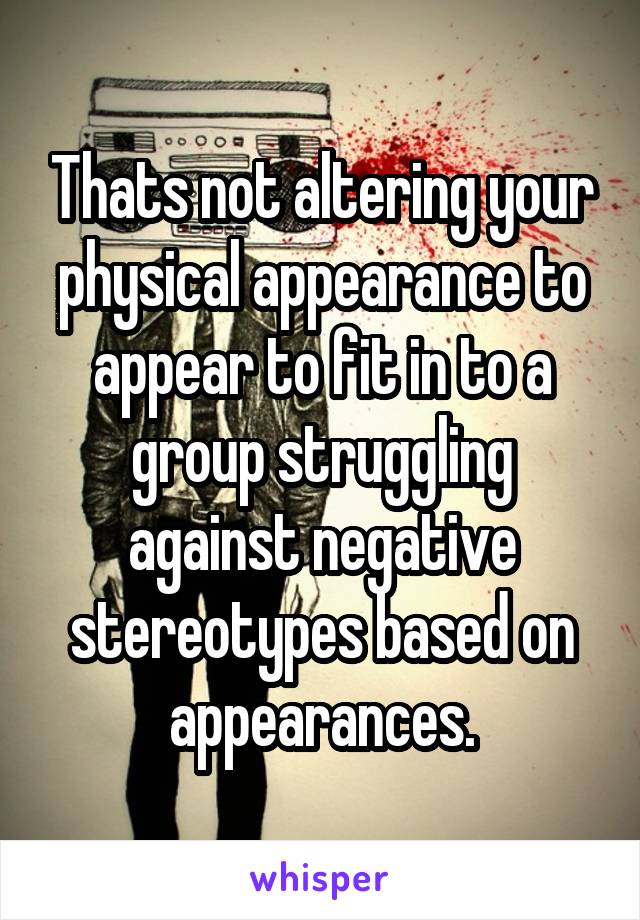 Thats not altering your physical appearance to appear to fit in to a group struggling against negative stereotypes based on appearances.