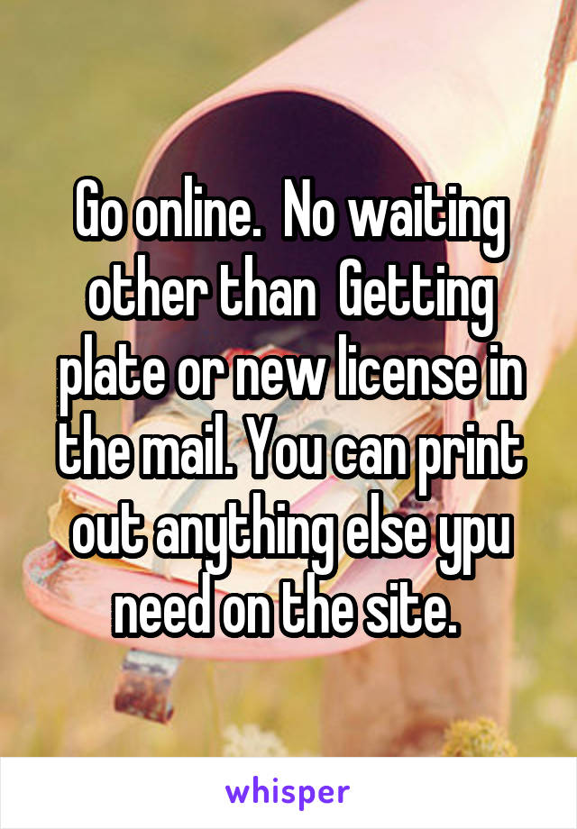 Go online.  No waiting other than  Getting plate or new license in the mail. You can print out anything else ypu need on the site. 