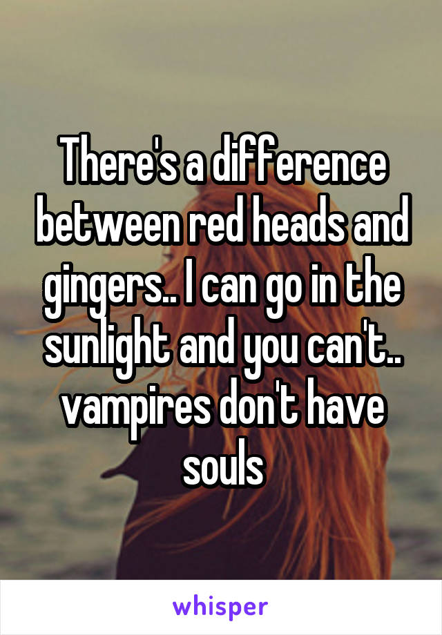 There's a difference between red heads and gingers.. I can go in the sunlight and you can't.. vampires don't have souls