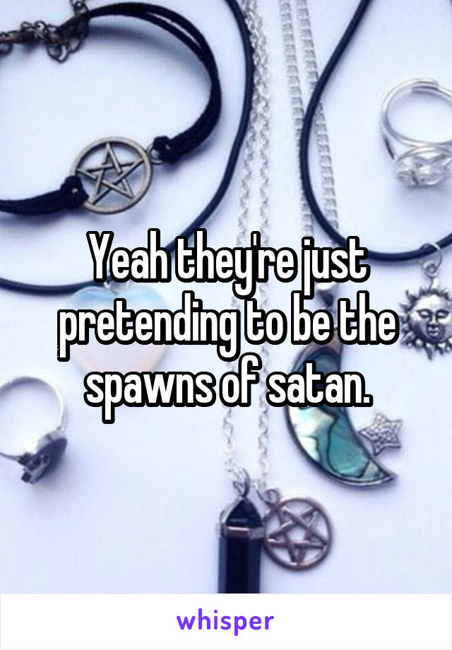 Yeah they're just pretending to be the spawns of satan.