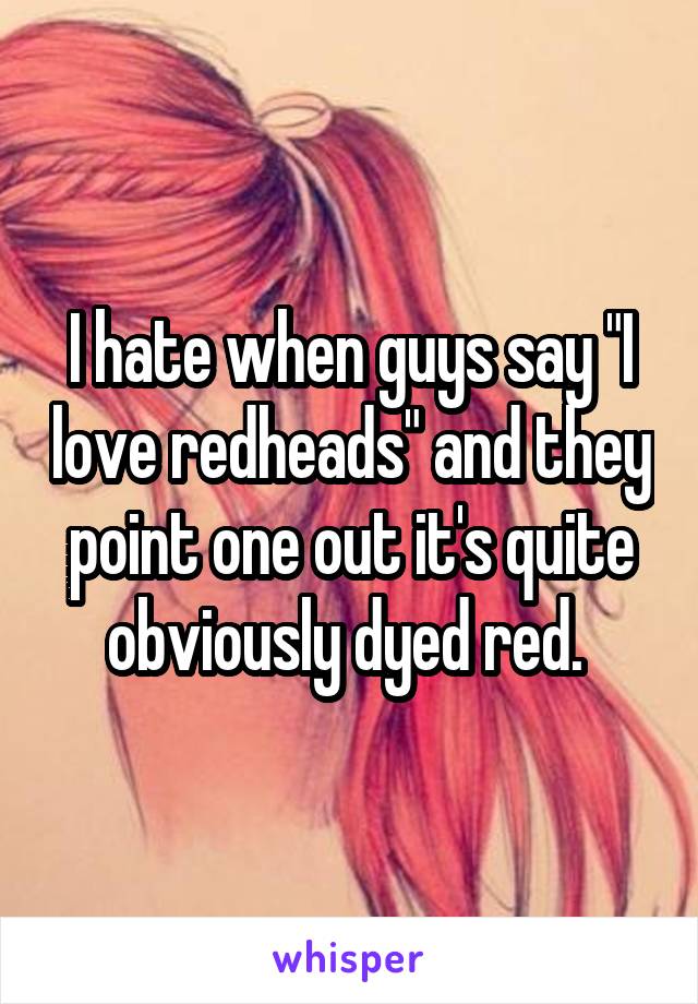 I hate when guys say "I love redheads" and they point one out it's quite obviously dyed red. 