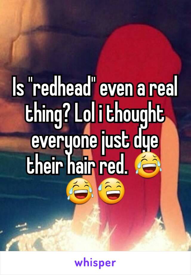 Is "redhead" even a real thing? Lol i thought everyone just dye their hair red. 😂😂😅