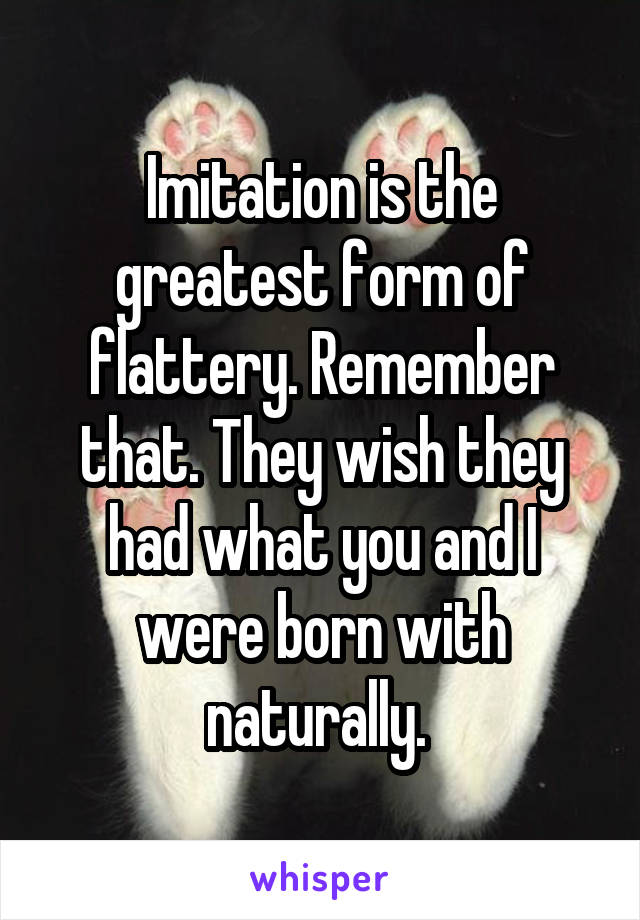 Imitation is the greatest form of flattery. Remember that. They wish they had what you and I were born with naturally. 