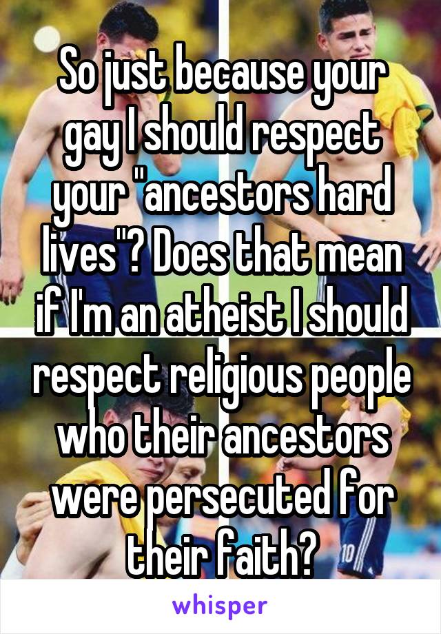 So just because your gay I should respect your "ancestors hard lives"? Does that mean if I'm an atheist I should respect religious people who their ancestors were persecuted for their faith?