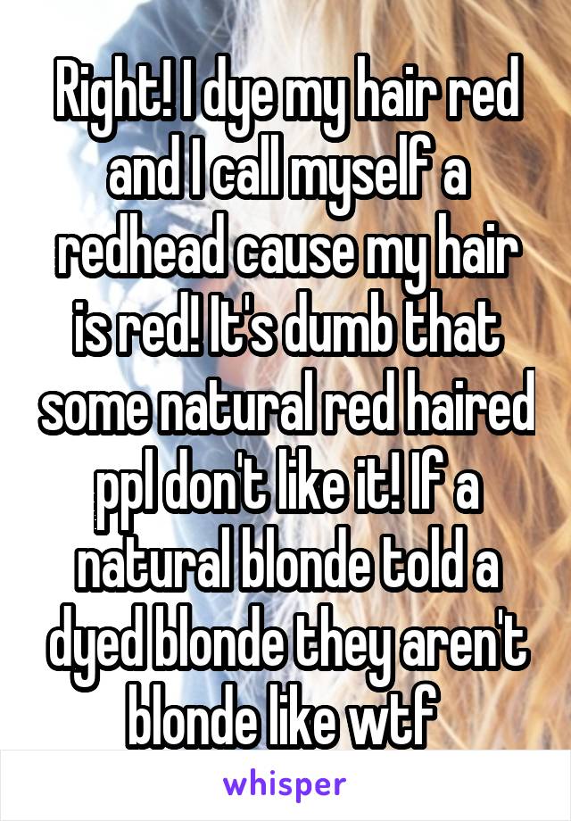 Right! I dye my hair red and I call myself a redhead cause my hair is red! It's dumb that some natural red haired ppl don't like it! If a natural blonde told a dyed blonde they aren't blonde like wtf 