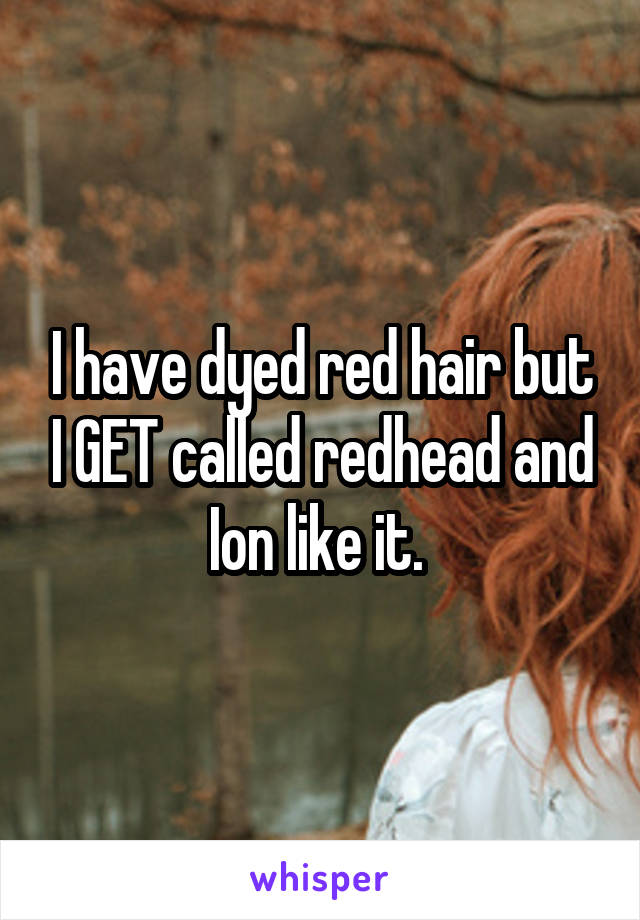 I have dyed red hair but I GET called redhead and Ion like it. 