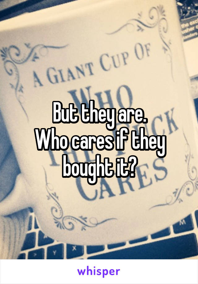 But they are.
Who cares if they bought it?