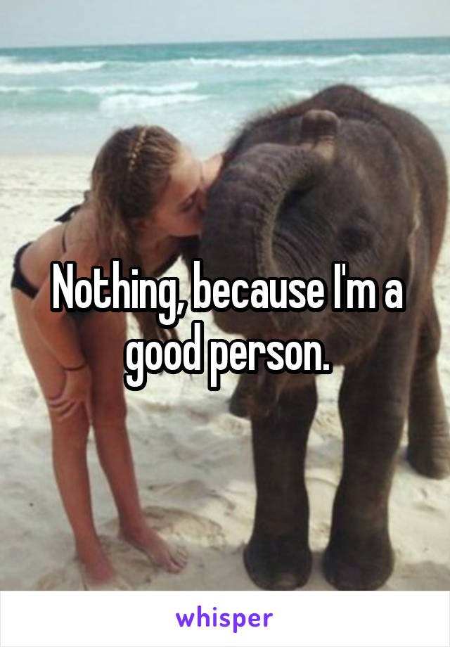 Nothing, because I'm a good person.