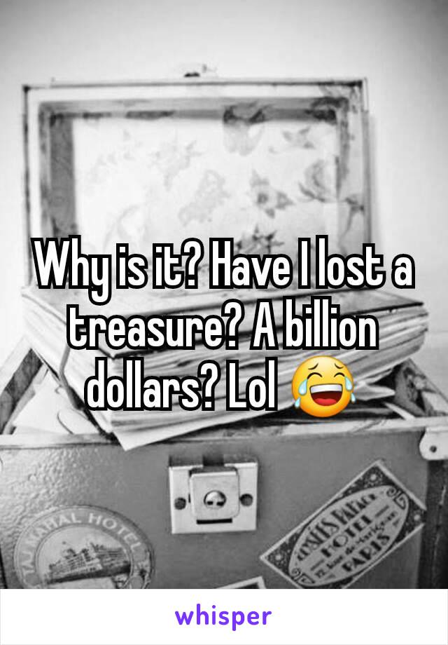 Why is it? Have I lost a treasure? A billion dollars? Lol 😂