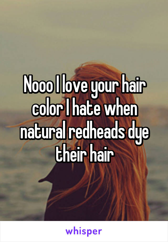 Nooo I love your hair color I hate when natural redheads dye their hair