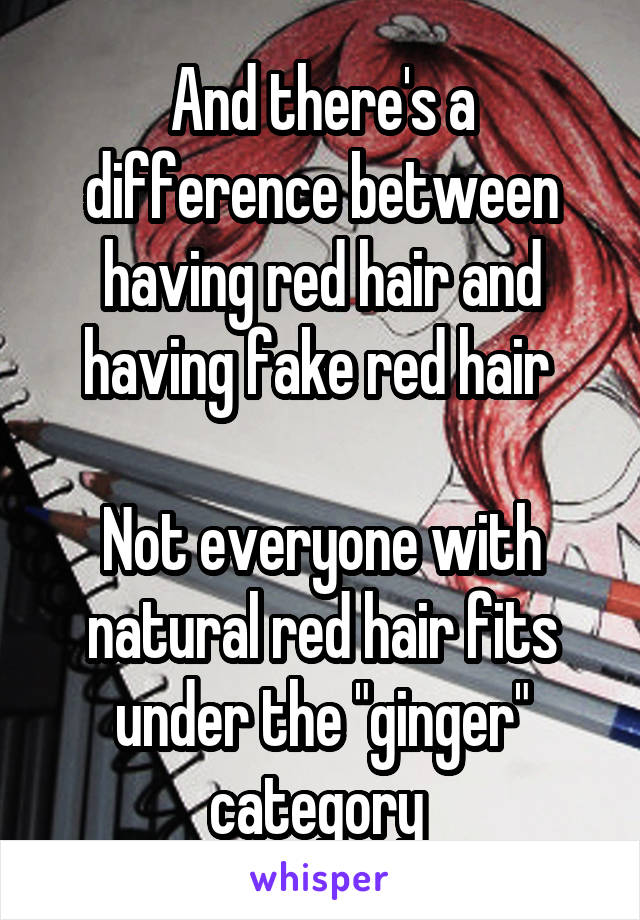 And there's a difference between having red hair and having fake red hair 

Not everyone with natural red hair fits under the "ginger" category 