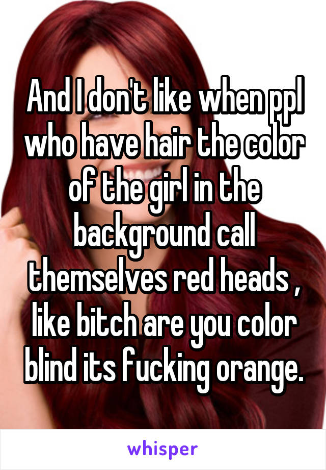 And I don't like when ppl who have hair the color of the girl in the background call themselves red heads , like bitch are you color blind its fucking orange.