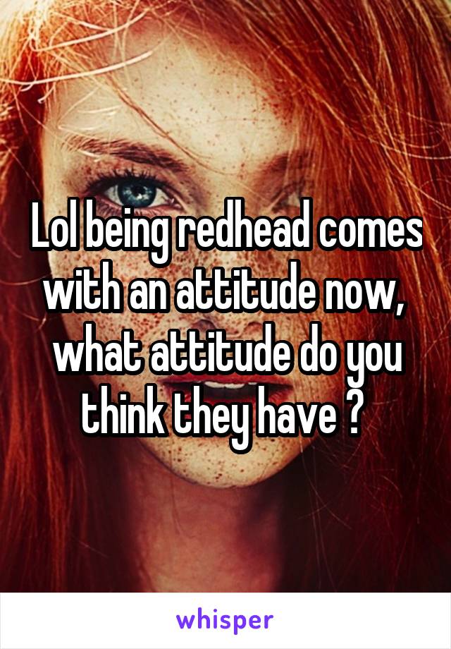 Lol being redhead comes with an attitude now,  what attitude do you think they have ? 