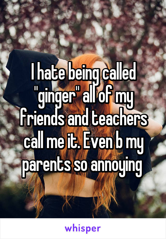 I hate being called "ginger" all of my friends and teachers call me it. Even b my parents so annoying 