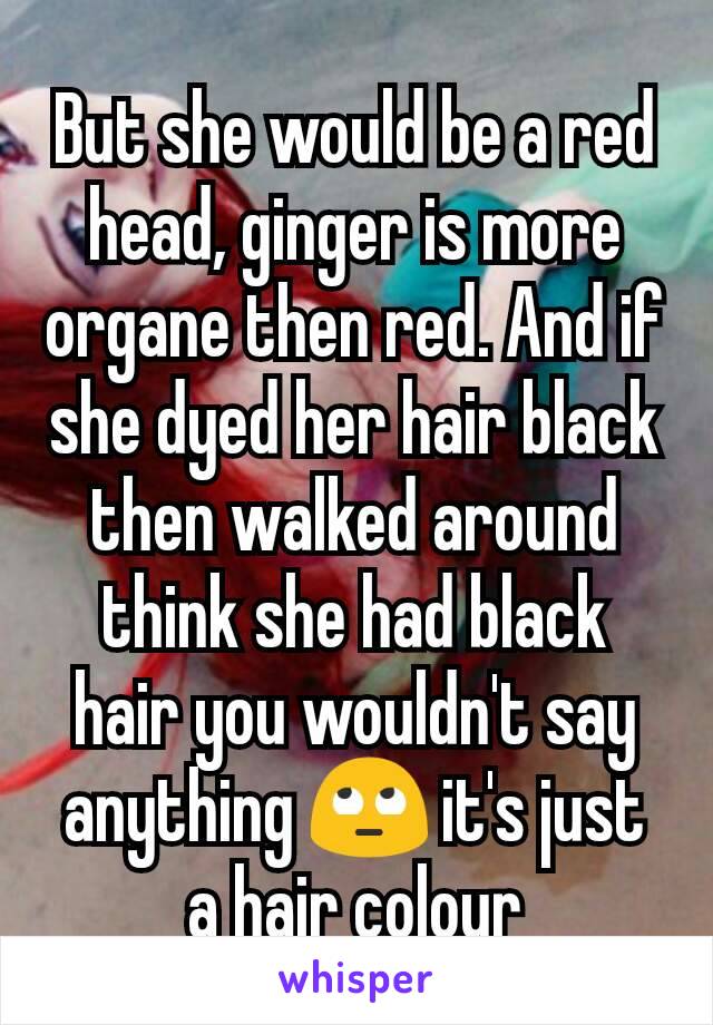 But she would be a red head, ginger is more organe then red. And if she dyed her hair black then walked around think she had black hair you wouldn't say anything 🙄 it's just a hair colour