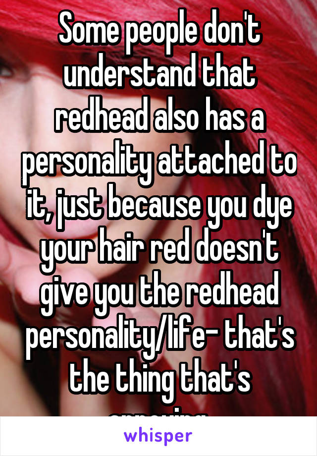 Some people don't understand that redhead also has a personality attached to it, just because you dye your hair red doesn't give you the redhead personality/life- that's the thing that's annoying.