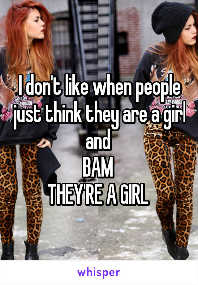 I don't like when people just think they are a girl and 
BAM 
THEY'RE A GIRL 