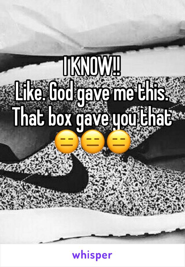 I KNOW!!
Like. God gave me this. That box gave you that
😑😑😑