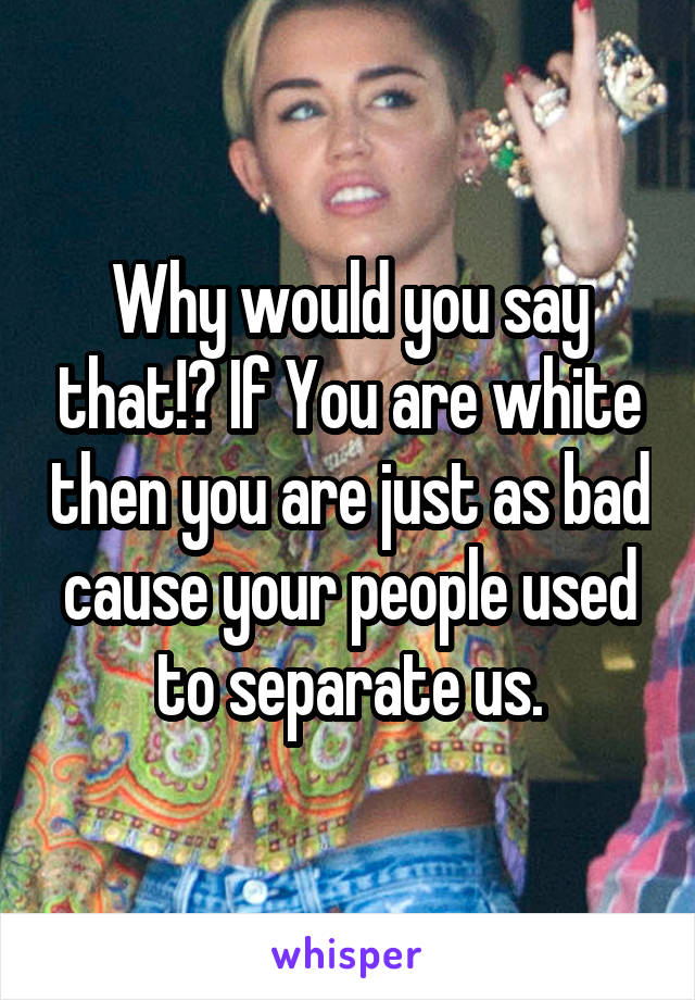 Why would you say that!? If You are white then you are just as bad cause your people used to separate us.